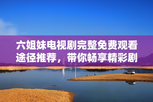 六姐妹电视剧完整免费观看途径推荐，带你畅享精彩剧情与情感纠葛
