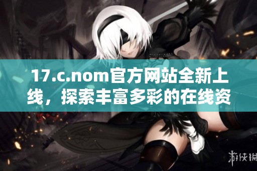 17.c.nom官方网站全新上线，探索丰富多彩的在线资源与资讯平台