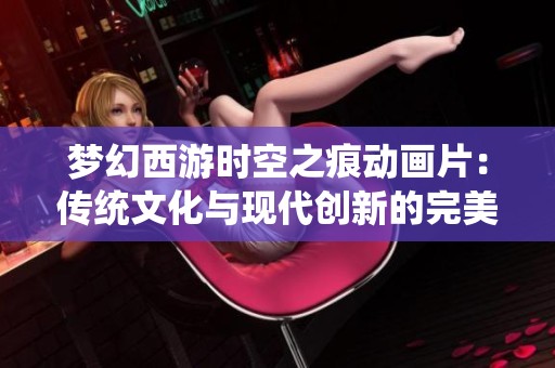 梦幻西游时空之痕动画片：传统文化与现代创新的完美融合之旅
