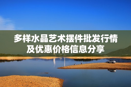 多样水晶艺术摆件批发行情及优惠价格信息分享