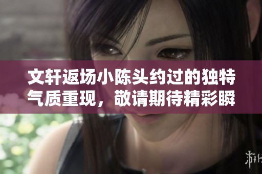 文轩返场小陈头约过的独特气质重现，敬请期待精彩瞬间