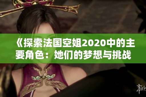 《探索法国空姐2020中的主要角色：她们的梦想与挑战》