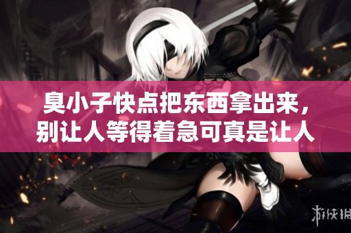 臭小子快点把东西拿出来，别让人等得着急可真是让人烦恼