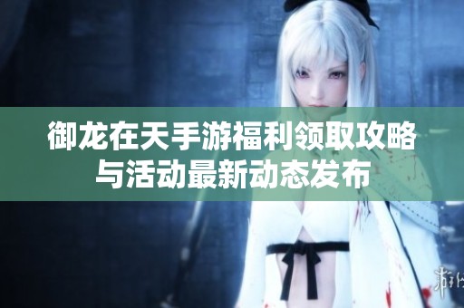 御龙在天手游福利领取攻略与活动最新动态发布