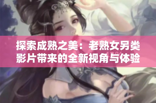 探索成熟之美：老熟女另类影片带来的全新视角与体验