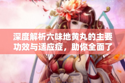 深度解析六味地黄丸的主要功效与适应症，助你全面了解其作用