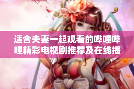 适合夫妻一起观看的哔哩哔哩精彩电视剧推荐及在线播放链接