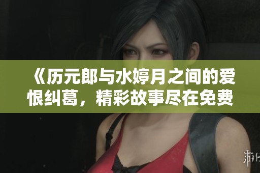 《历元郎与水婷月之间的爱恨纠葛，精彩故事尽在免费阅读》