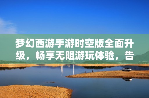 梦幻西游手游时空版全面升级，畅享无阻游玩体验，告别电量烦恼