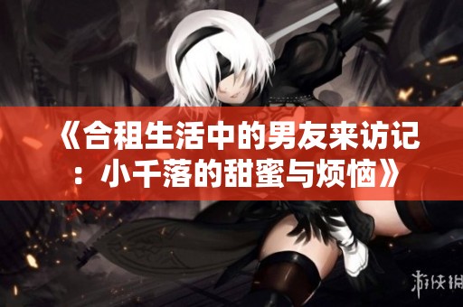 《合租生活中的男友来访记：小千落的甜蜜与烦恼》