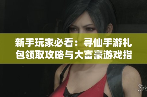 新手玩家必看：寻仙手游礼包领取攻略与大富豪游戏指南