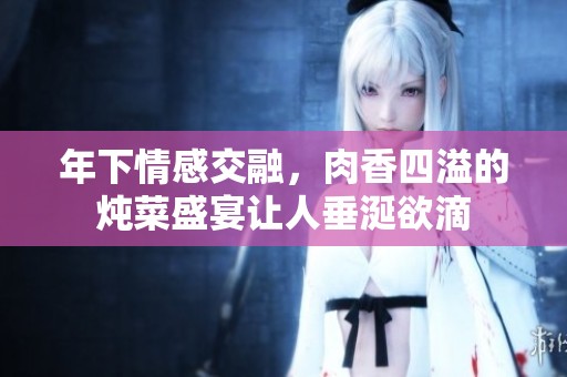年下情感交融，肉香四溢的炖菜盛宴让人垂涎欲滴
