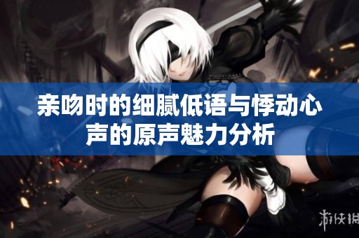 亲吻时的细腻低语与悸动心声的原声魅力分析