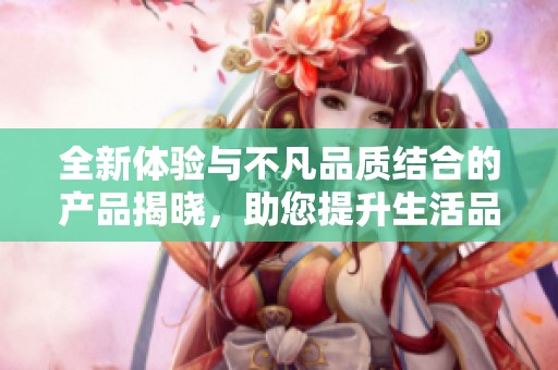 全新体验与不凡品质结合的产品揭晓，助您提升生活品质