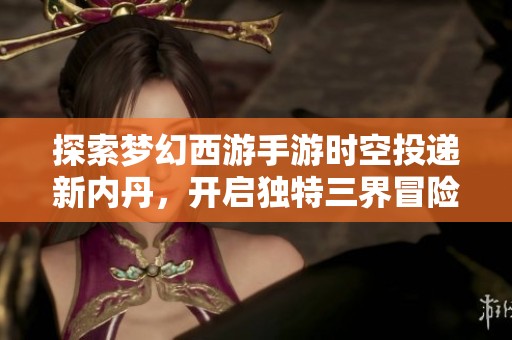 探索梦幻西游手游时空投递新内丹，开启独特三界冒险新时代