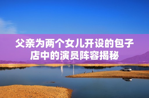 父亲为两个女儿开设的包子店中的演员阵容揭秘