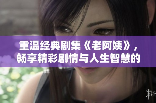 重温经典剧集《老阿姨》，畅享精彩剧情与人生智慧的碰撞