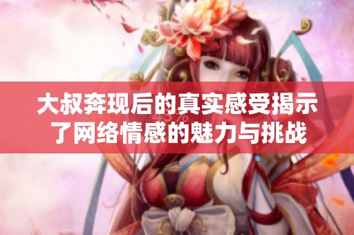 大叔奔现后的真实感受揭示了网络情感的魅力与挑战