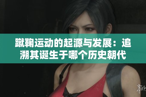 蹴鞠运动的起源与发展：追溯其诞生于哪个历史朝代