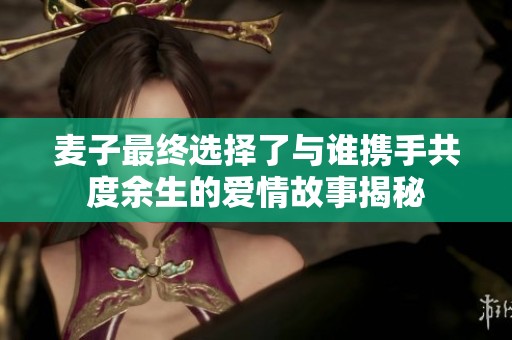 麦子最终选择了与谁携手共度余生的爱情故事揭秘