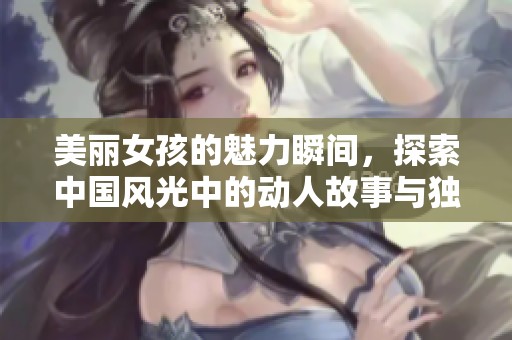美丽女孩的魅力瞬间，探索中国风光中的动人故事与独特风情