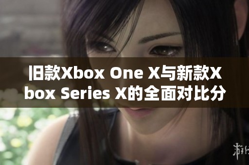 旧款Xbox One X与新款Xbox Series X的全面对比分析与性能评测
