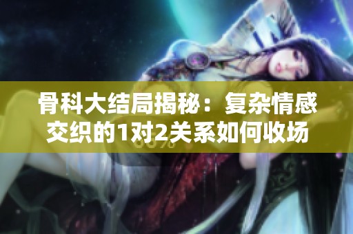骨科大结局揭秘：复杂情感交织的1对2关系如何收场