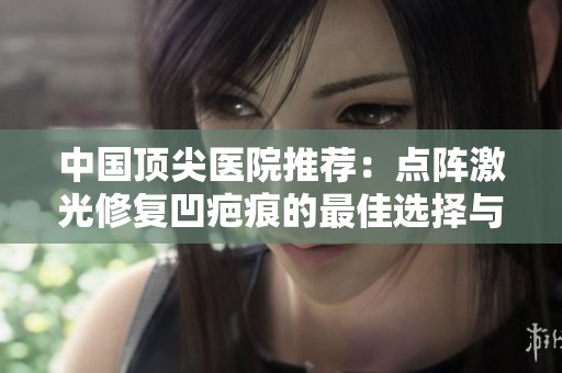 中国顶尖医院推荐：点阵激光修复凹疤痕的最佳选择与排名分析