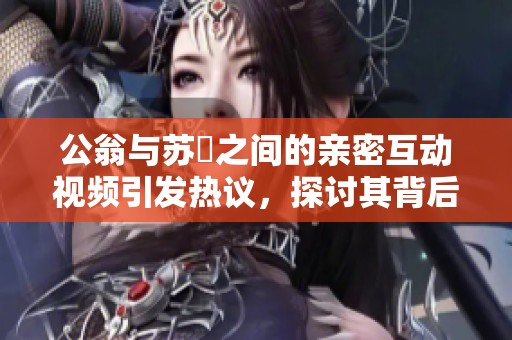 公翁与苏玥之间的亲密互动视频引发热议，探讨其背后的情感故事