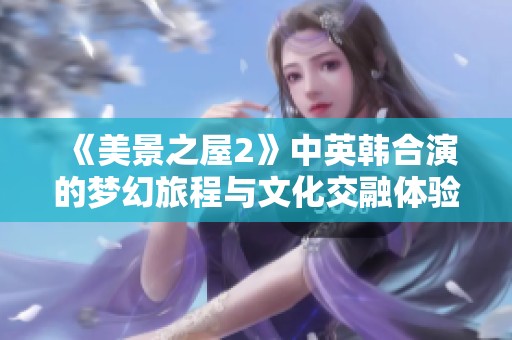 《美景之屋2》中英韩合演的梦幻旅程与文化交融体验