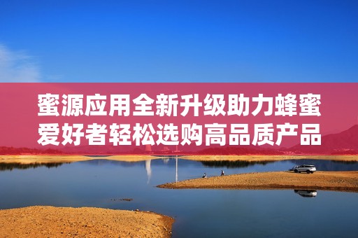 蜜源应用全新升级助力蜂蜜爱好者轻松选购高品质产品