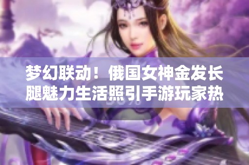 梦幻联动！俄国女神金发长腿魅力生活照引手游玩家热议