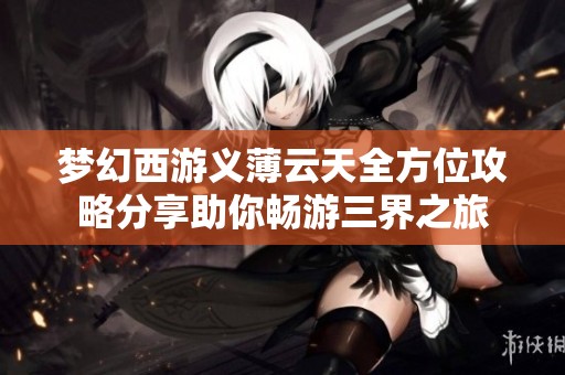 梦幻西游义薄云天全方位攻略分享助你畅游三界之旅