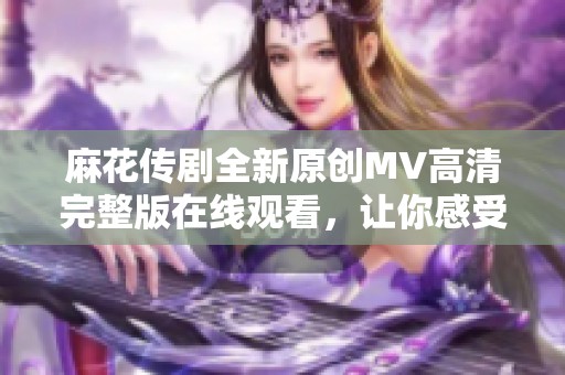 麻花传剧全新原创MV高清完整版在线观看，让你感受别样精彩剧集魅力