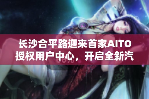 长沙合平路迎来首家AITO授权用户中心，开启全新汽车体验之旅
