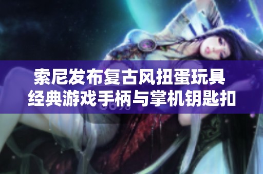 索尼发布复古风扭蛋玩具 经典游戏手柄与掌机钥匙扣再现怀旧魅力