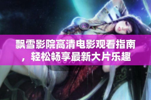 飘雪影院高清电影观看指南，轻松畅享最新大片乐趣