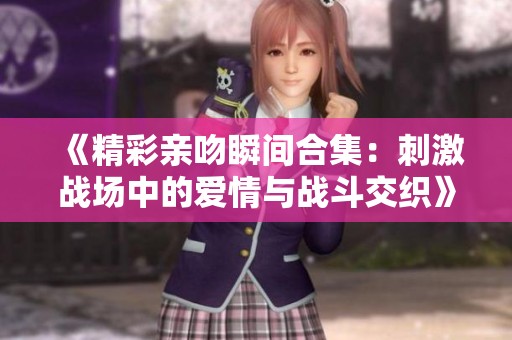 《精彩亲吻瞬间合集：刺激战场中的爱情与战斗交织》