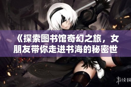 《探索图书馆奇幻之旅，女朋友带你走进书海的秘密世界》