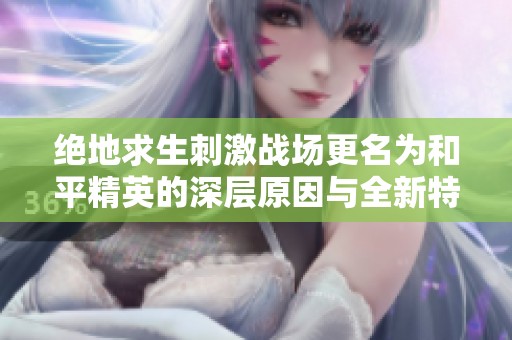绝地求生刺激战场更名为和平精英的深层原因与全新特色解析