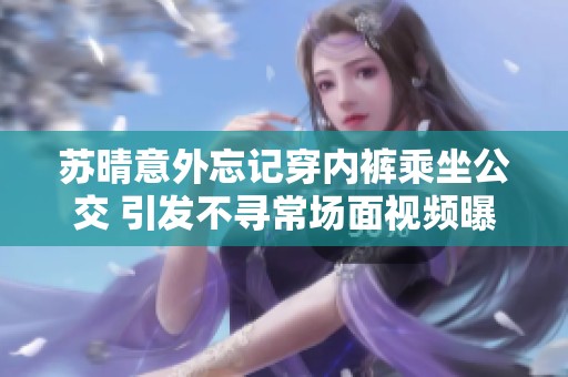 苏晴意外忘记穿内裤乘坐公交 引发不寻常场面视频曝光
