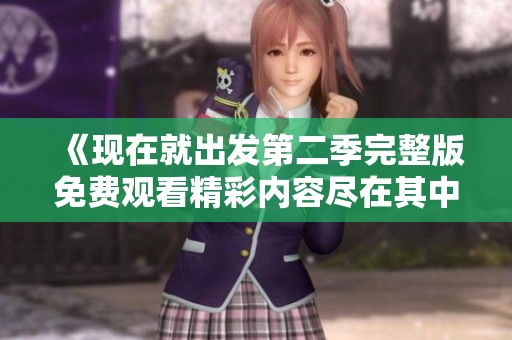 《现在就出发第二季完整版免费观看精彩内容尽在其中》