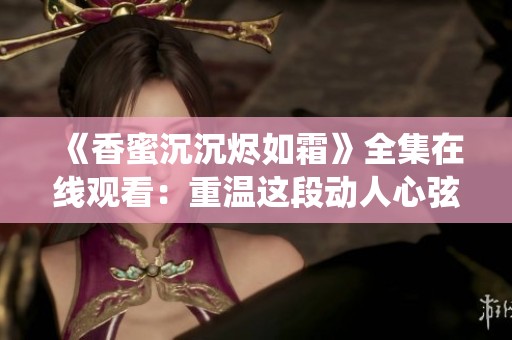 《香蜜沉沉烬如霜》全集在线观看：重温这段动人心弦的仙侠爱情故事