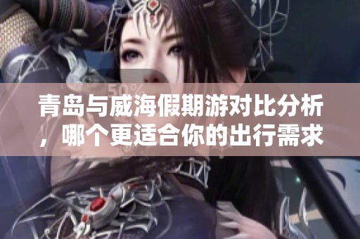 青岛与威海假期游对比分析，哪个更适合你的出行需求？