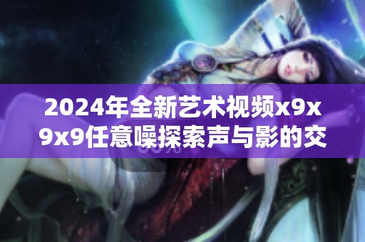 2024年全新艺术视频x9x9x9任意噪探索声与影的交融之美
