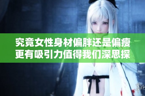 究竟女性身材偏胖还是偏瘦更有吸引力值得我们深思探讨