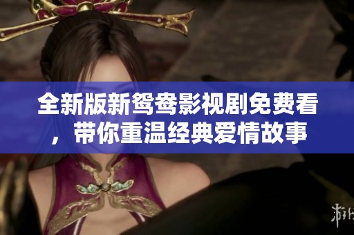 全新版新鸳鸯影视剧免费看，带你重温经典爱情故事