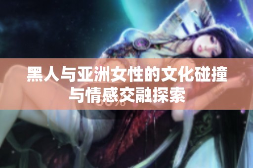 黑人与亚洲女性的文化碰撞与情感交融探索
