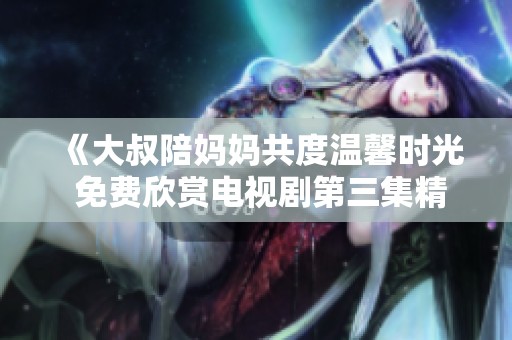 《大叔陪妈妈共度温馨时光 免费欣赏电视剧第三集精彩内容》