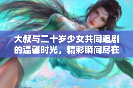 大叔与二十岁少女共同追剧的温馨时光，精彩瞬间尽在其中